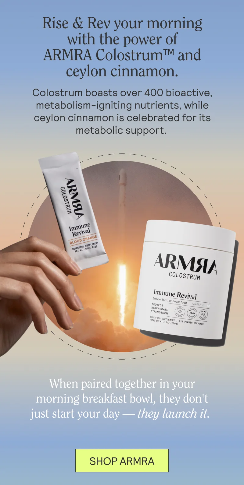 Rise & Rev your morning with the power of ARMRA Colostrum™ and ceylon cinnamon. Colostrum boasts over 400 bioactive, metabolism-igniting nutrients, while ceylon cinnamon is celebrated for its metabolic support.  When paired together in your morning breakfast bowl, they don't just start your day — they launch it.