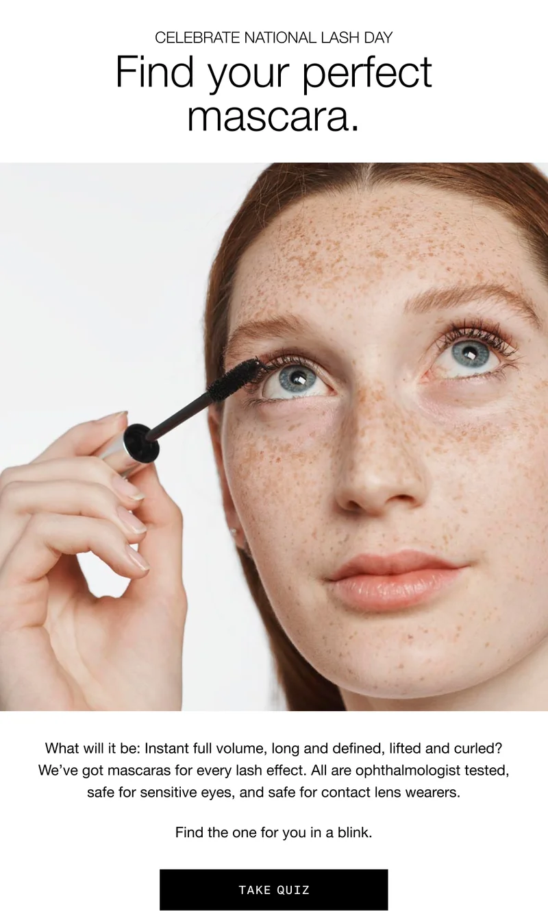 CELEBRATE NATIONAL LASH DAY | Find your perfect mascara. What will it be: Instant full volume, long and defined, lifted and curled? We’ve got mascaras for every lash effect. All are ophthalmologist tested, safe for sensitive eyes, and safe for contact lens wearers. Find the one for you in a blink. TAKE QUIZ