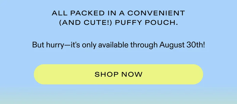 All packed in a convenient (and cute!) Puffy Pouch.  But hurry—it's only available through August 30th!  |  SHOP NOW