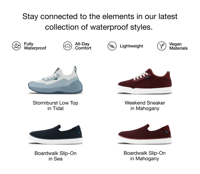 Stay connected to the elements in our latest collection of waterproof styles. Fully Waterproof, All-Day Comfort, Lightweight, Vegan Materials. Stormburst Low Top in Tidal. Weekend Sneaker in Mahogany. Boardwalk Slip-On in Sea. Boardwalk Slip-On in Mahogany.