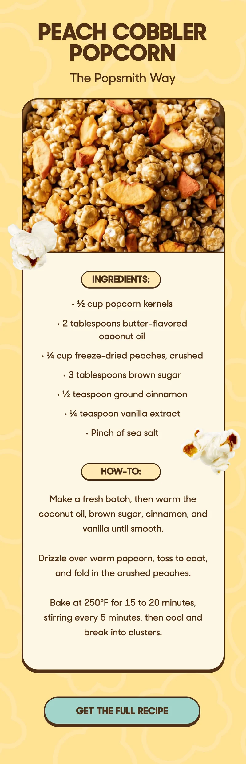 PEACH COBBLER POPCORN The Popsmith Way Ingredients: • ½ cup popcorn kernels • 2 tablespoons butter-flavored coconut oil • ¼ cup freeze-dried peaches, crushed • 3 tablespoons brown sugar • ½ teaspoon ground cinnamon • ¼ teaspoon vanilla extract • Pinch of sea salt  How-To: • Make a fresh batch, then warm the coconut oil, brown sugar, cinnamon, and vanilla until smooth. • Drizzle over warm popcorn, toss to coat, and fold in the crushed peaches. • Bake at 250°F for 15 to 20 minutes, stirring every 5 minutes, then cool and break into clusters. GET THE FULL RECIPE