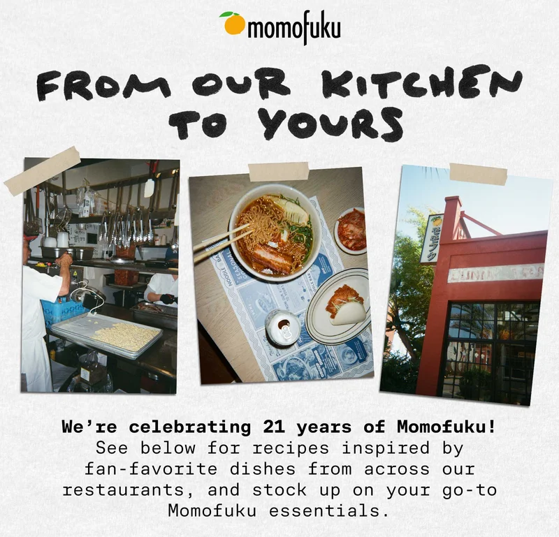 Header: FROM OUR KITCHEN TO YOURS  Sub-header: We’re celebrating 21 years of Momofuku! See below for recipes inspired by fan-favorite dishes from across our restaurants, and stock up on your go-to Momofuku essentials.