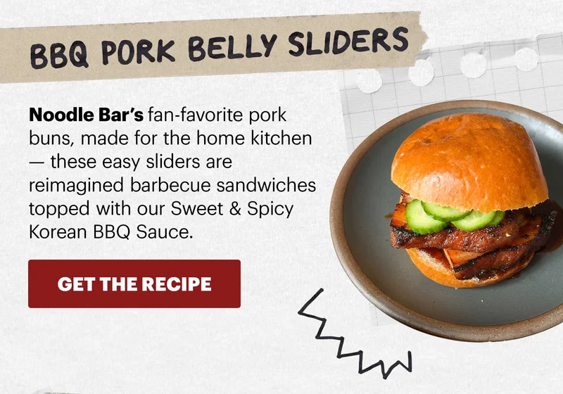 Header: BBQ Pork Belly Sliders  Sub-header: Noodle Bar’s fan-favorite pork buns, made for the home kitchen — these easy sliders are reimagined barbecue sandwiches topped with our Sweet & Spicy Korean BBQ Sauce.  CTA: GET THE RECIPE
