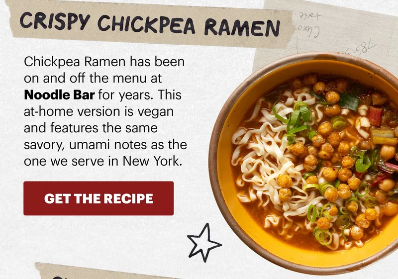 Header: Crispy Chickpea Ramen  Sub-header: Chickpea Ramen has been on and off the menu at Noodle Bar for years. This at-home version is vegan and features the same savory, umami notes as the one we serve in New York.  CTA: GET THE RECIPE