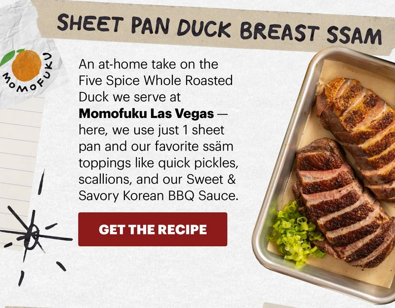 Header: Sheet Pan Duck Breast Ssäm Sub-header: An at-home take on the Five Spice Whole Roasted Duck we serve at Momofuku Las Vegas — here, we use just 1 sheet pan and our favorite ssäm toppings like quick pickles, scallions, and our Sweet & Savory Korean BBQ Sauce.  CTA: GET THE RECIPE