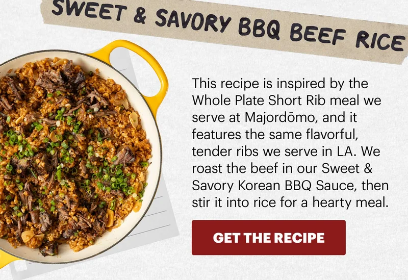 Header: Sweet & Savory BBQ Beef Rice  Sub-header: This recipe is inspired by the Whole Plate Short Rib meal we serve at Majordōmo, and it features the same flavorful, tender ribs we serve in LA. We roast the beef in our Sweet & Savory Korean BBQ Sauce, then stir it into rice for a hearty meal.  CTA: GET THE RECIPE