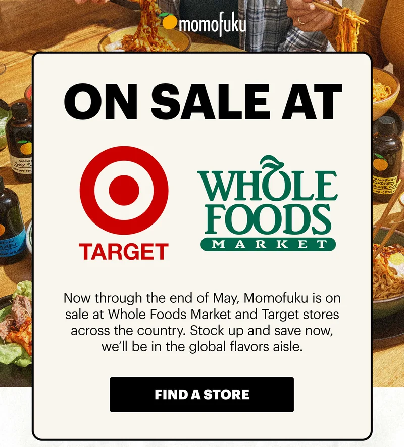 Header: ON SALE AT WHOLE FOODS MARKET & TARGET  Sub-header: Now through the end of May, Momofuku is on sale at Whole Foods Market and Target stores across the country. Stock up and save now, we’ll be in the global flavors aisle.  CTA: FIND A STORE