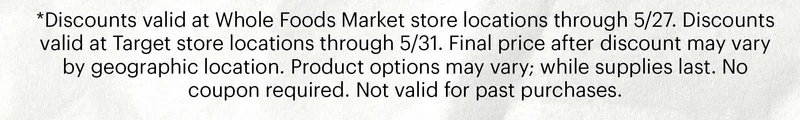 *Discounts valid at Whole Foods Market store locations through 5/27. Discounts valid at Target store locations through 5/31. Final price after discount may vary by geographic location. Product options may vary; while supplies last. No coupon required. Not valid for past purchases.