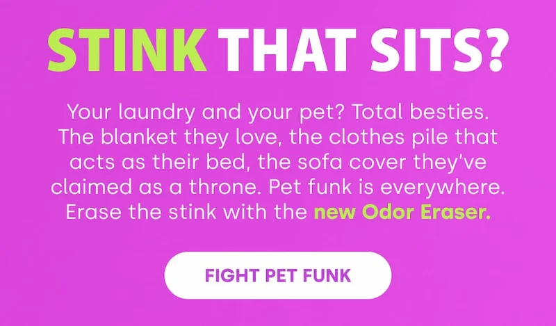 Stink That Sits? Your laundry and your pet? Total besties. The blanket they love, the clothes pile that acts as their bed, the sofa cover they’ve claimed as a throne. Pet funk is everywhere. Erase the stink with the new Odor Eraser. [FIGHT PET FUNK]