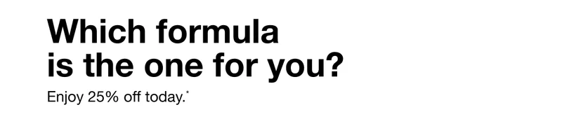Which formula is the one for you? Enjoy 25% off today.*