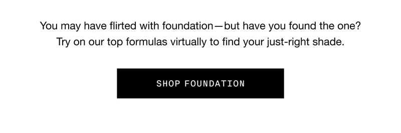 You may have flirted with foundation - but have you found the one? Try on our top formulas virtually to find your just-right shade. SHOP FOUNDATION