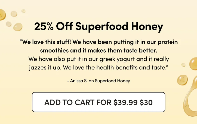 25% Off Superfood Honey     “We love this stuff! We have been putting it in our protein smoothies and it makes them taste better. We have also put it in our greek yogurt and it really jazzes it up. We love the health benefits and taste.”  - Anissa S. on Superfood Honey