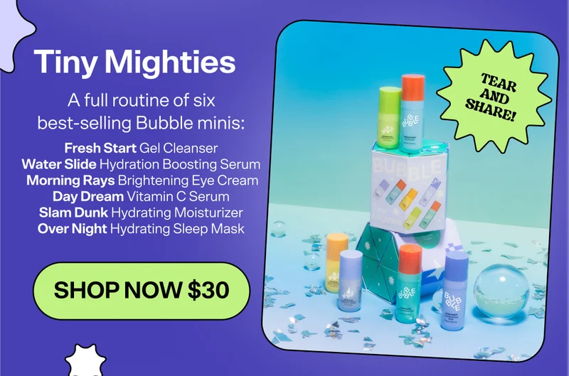 Tiny Mighties [SHOP NOW $30]&nbsp; A full routine of six best-selling Bubble minis: Fresh Start Gel Cleanser, Water Slide Hydration Boosting Serum, Day Dream Vitamin C Serum, Morning Rays Brightening Eye Cream, Slam Dunk Hydrating Moisturizer, and Over Night Hydrating Sleep Mask.