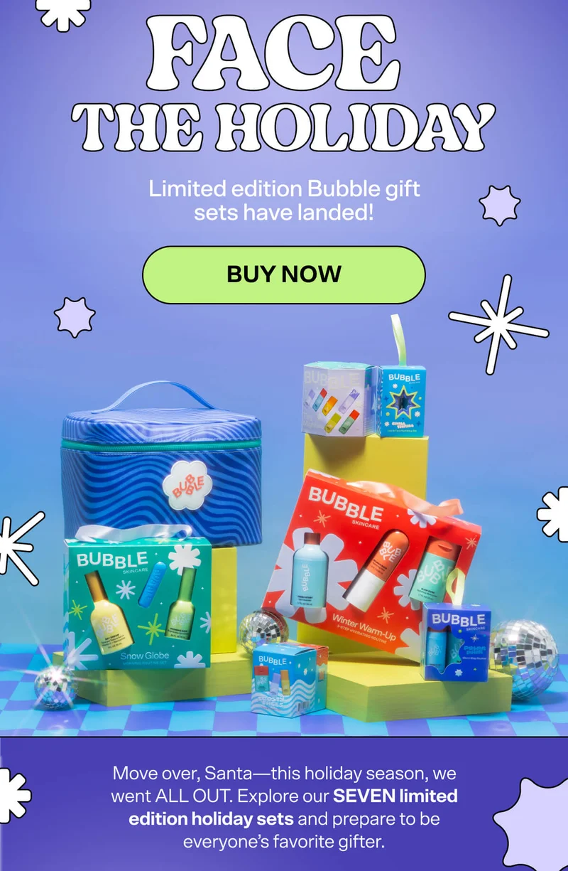 Make Their Holiday. Limited edition Bubble gift sets have landed! BUY NOW. Move over, Santa—this holiday season, we went ALL OUT. Explore our SEVEN limited edition holiday sets and prepare to be everyone’s favorite gifter.