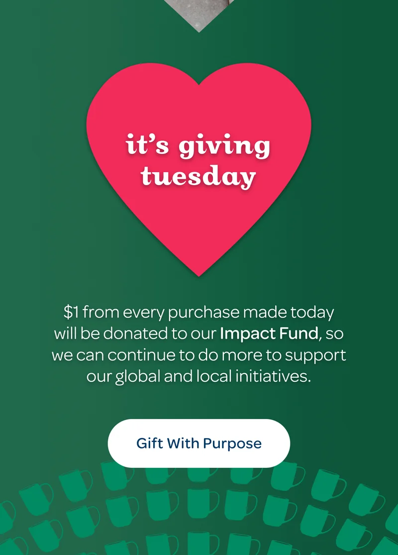 It’s giving tuesday - $1 from every purchase made today will be donated to our Impact Fund, so we can continue to do more to support our global and local initiatives. - Gift with Purpose
