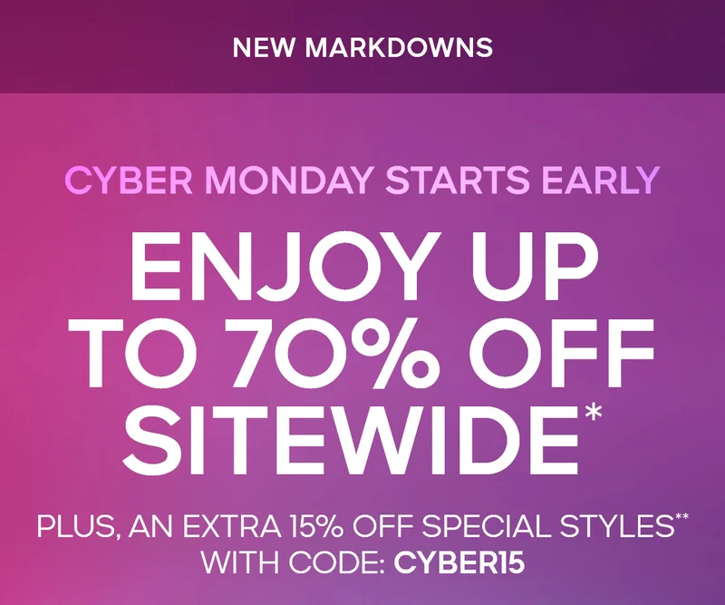 CYBER MONDAY IS HERE NEW MARKDOWNS ENJOY UP TO 70% OFF SITEWIDE* PLUS, AN EXTRA 15% OFF** SPECIAL STYLES WITH CODE: discount code