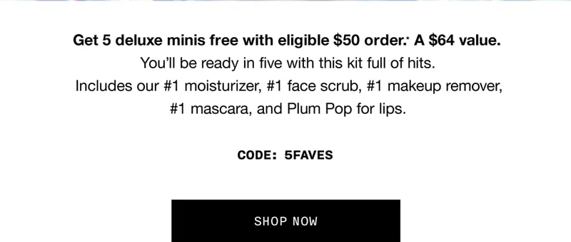 Get 5 deluxe minis free with eligible $50 order.* A $64 value. You’ll be ready in five with this kit full of hits. Includes out #1 moisturizer, #1 face scrub, #1 makeup remover, #1 mascara, and Plump Pop for lips. CODE: discount code | SHOP NOW