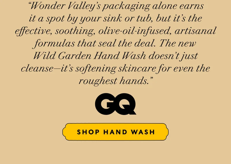 “Wonder Valley’s packaging alone earns it a spot by your sink or tub, but it’s the effective, soothing, olive-oil-infused, artisanal formulas that seal the deal. The new Wild Garden Hand Wash doesn’t just cleanse—it’s softening skincare for even the roughest hands.” GQ   SHOP HAND WASH