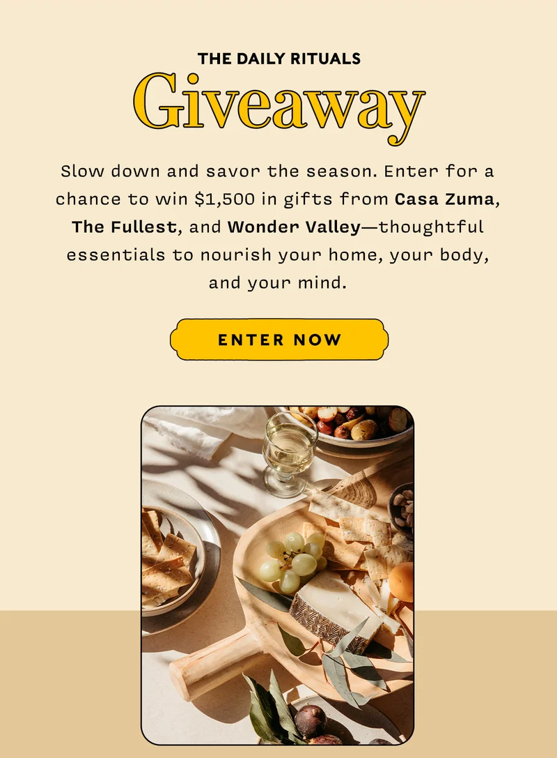 THE DAILY RITUALS GIVEAWAY        Slow down and savor the season. Enter for a chance to win $1,500 in gifts from Casa Zuma, The Fullest, and Wonder Valley—thoughtful essentials to nourish your home, your body, and your mind.       Enter to Win → The Daily Rituals Giveaway