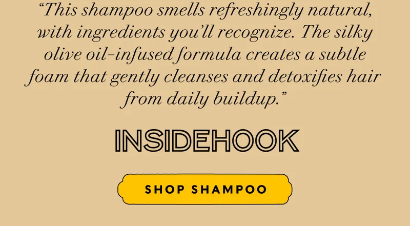 “This shampoo smells refreshingly natural, with ingredients you’ll recognize. The silky olive oil–infused formula creates a subtle foam that gently cleanses and detoxifies hair from daily buildup.” Inside Hook       SHOP SHAMPOO