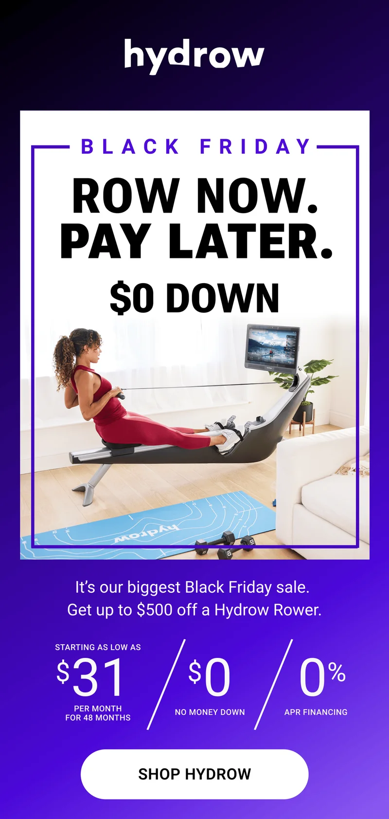 Row Now. Pay Later. $0 Down. It's our biggest Black Friday sale. Get up to $500 off a Hydrow Rower. Starting as low as $31 per month for 48 months. $0 no money down. 0% APR financing. Shop Hydrow.