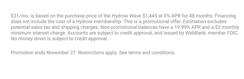 $31/mo. is based on the purchase price of the Hydrow Wave $1,445 at 0% APR for 48 months. Financing does not include the cost of a Hydrow membership. This is a promotional offer. Estimation excludes potential sales tax and shipping charges. Non-promotional balances have a 19.99% APR and a $2 monthly minimum interest charge. Accounts are subject to credit approval, and issued by WebBank, member FDIC. No money down is subject to credit approval. Promotion ends November 27. Restrictions apply. See terms and conditions.