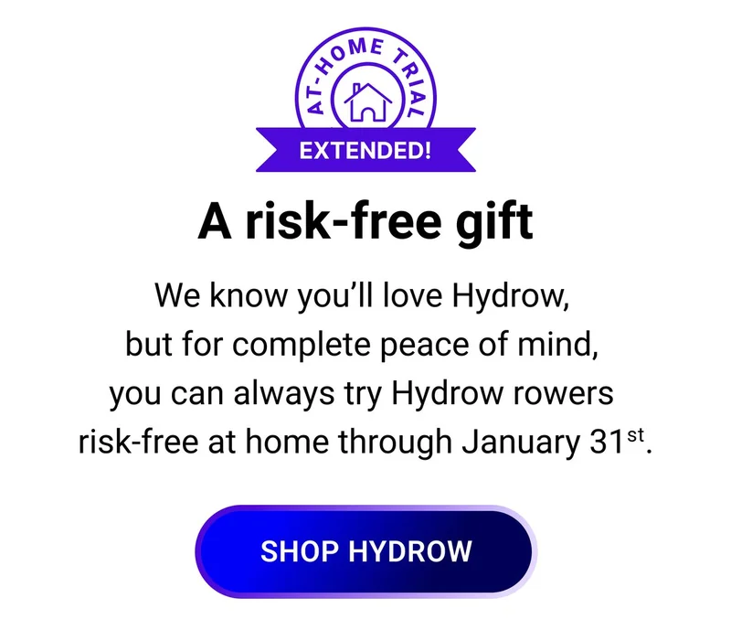 A risk-free gift. We know you'll love Hydrow, but for complete peace of mind, you can always try Hydrow rowers risk-free at home through January 31st. Shop Hydrow.