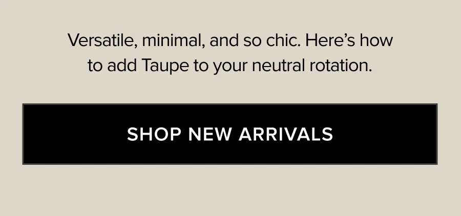 VERSATILE, MINIMAL, AND SO CHIC. HERE'S HOW TO ADD TAUPE TO YOUR NEUTRAL ROTATION. SHOP NEW ARRIVALS