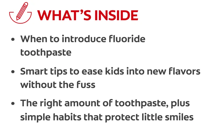 What's Inside: When to introduce fluoride toothpaste, smart tips to ease kids into new flavors without the fuss, the right amount of toothpaste, plus simple habits that protect little smiles