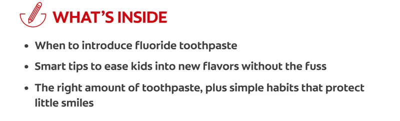 What's Inside: When to introduce fluoride toothpaste, smart tips to ease kids into new flavors without the fuss, the right amount of toothpaste, plus simple habits that protect little smiles