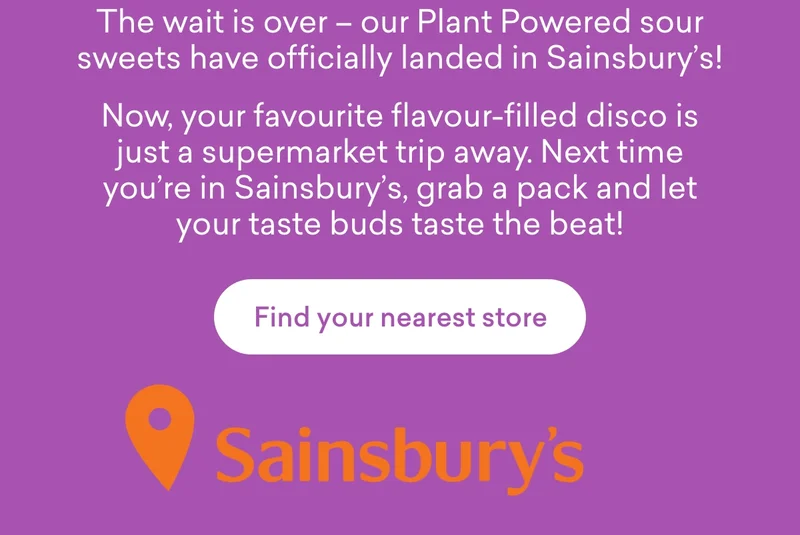 The wait is over – our Plant Powered sour sweets have officially landed in Sainsbury’s! Now, your favourite flavour-filled disco is just a supermarket trip away. Next time you're in Sainsbury’s, grab a pack and let your taste buds taste the beat!