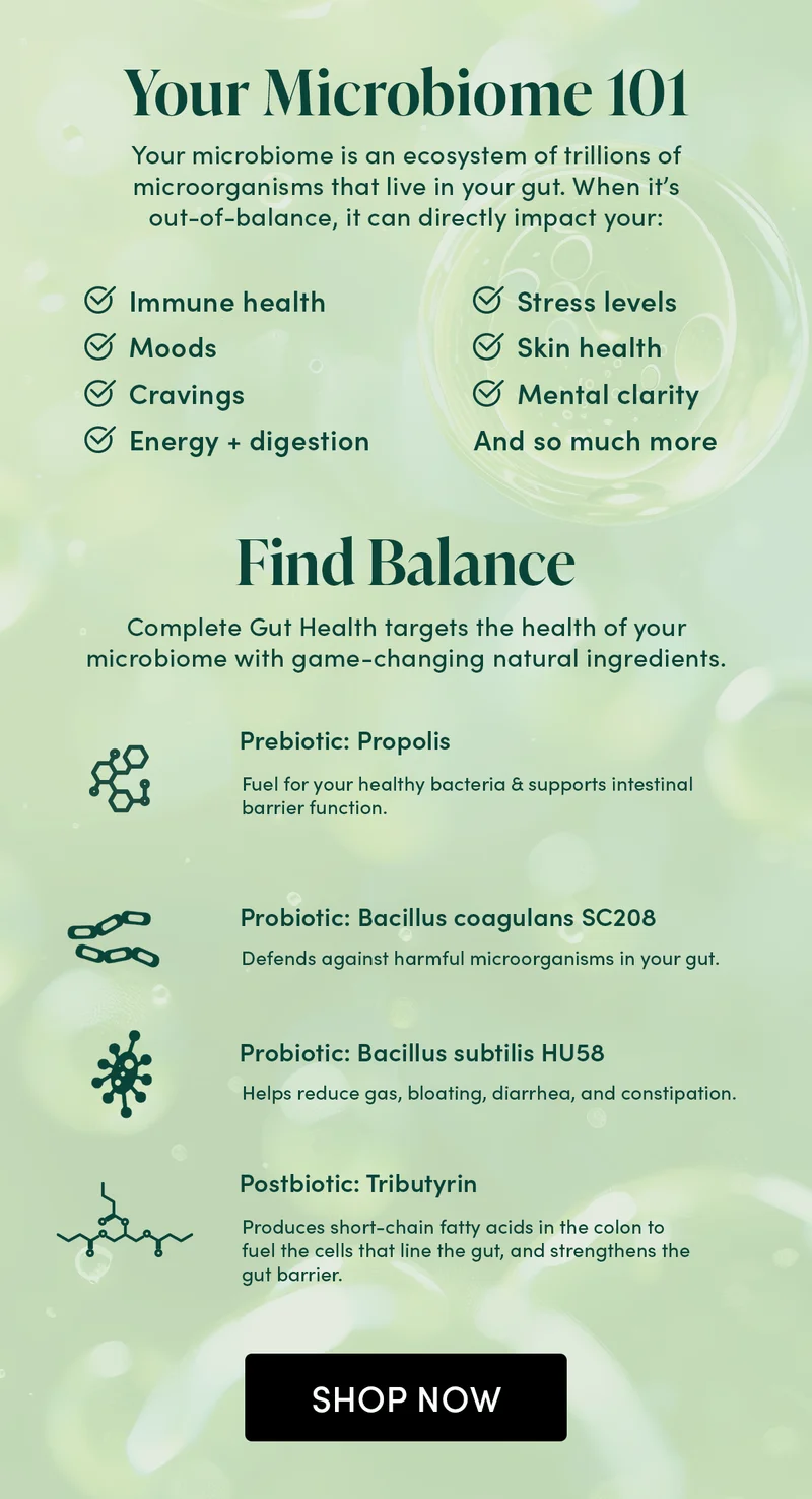Your Microbiome 101          Your microbiome is an ecosystem of trillions of microorganisms that live in your gut. When it’s out-of-balance, it can directly impact your:       Immune health  Moods   Cravings  Energy + digestion    Stress levels  Skin health  Mental clarity    And so much more       Find Balance      Complete Gut Health targets the health of your microbiome with game-changing natural ingredients.     Prebiotic: Propolis  Fuel for your healthy bacteria & supports intestinal barrier function.    Probiotic: Bacillus coagulans SC208   Defends against harmful microorganisms in your gut.   Probiotic: Bacillus subtilis HU58  Helps reduce gas, bloating, diarrhea, and constipation.   Postbiotic: Tributyrin  Produces short-chain fatty acids in the colon to fuel the cells that line the gut, and strengthens the gut barrier.