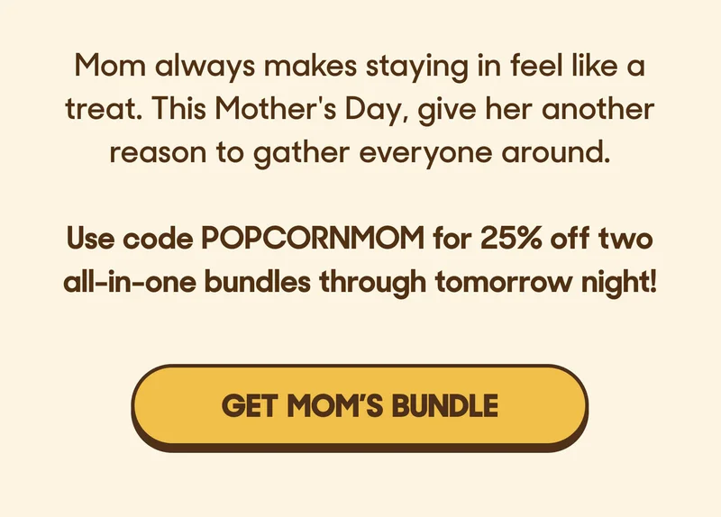 Mom always makes staying in feel like a treat. This Mother's Day, give her another reason to gather everyone around.   Use code POPCORNMOM for 25% off two all-in-one bundles through tomorrow night! GET MOM'S BUNDLE