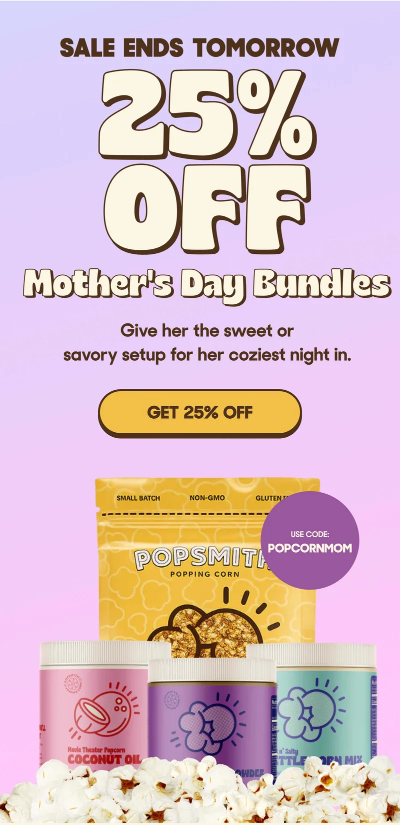 SALE ENDS TOMORROW 25% OFF Mother's Day Bundles Give her the sweet or savory setup for her coziest night in. GET 25% OFF USE CODE: POPCORNMOM