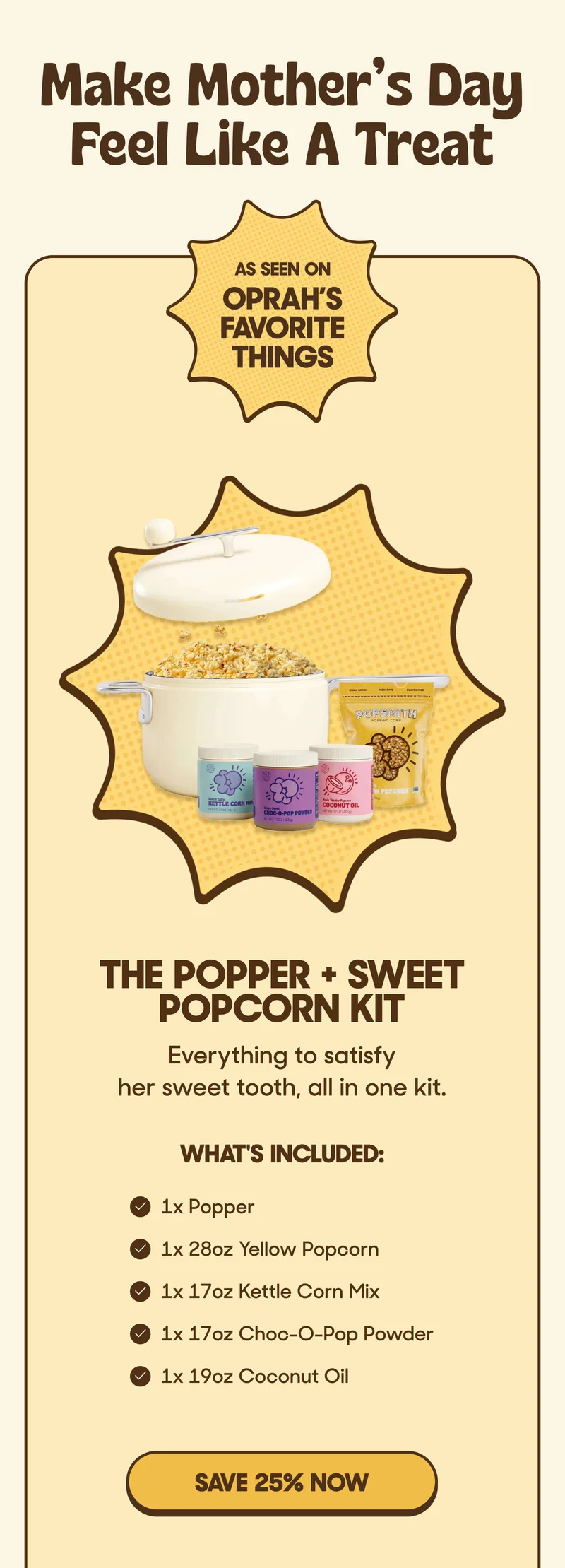 Make Mother’s Day Feel Like A Treat AS SEEN ON OPRAH’S FAVORITE THINGS The Popper + Sweet Popcorn Kit Everything to satisfy her sweet tooth, all in one kit.  What's inside:   • 1x Popper • 1x 28oz Yellow Popcorn • 1x 17oz Kettle Corn Mix • 1x 17oz Choc-O-Pop Powder  • 1x 19oz Coconut Oil SAVE 25% NOW