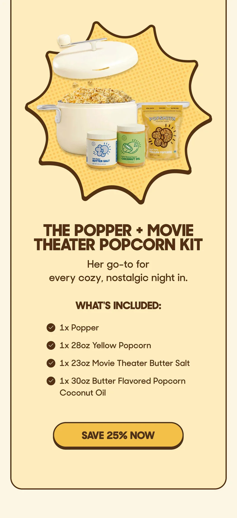 The Popper + Movie Theater Popcorn Kit Her go-to for every cozy, nostalgic night in.  What's inside:   • 1x Popper   • 1x 28oz Yellow Popcorn   • 1x 23oz Movie Theater Butter Salt   • 1x 30oz Butter Flavored Popcorn Coconut Oil SAVE 25% NOW