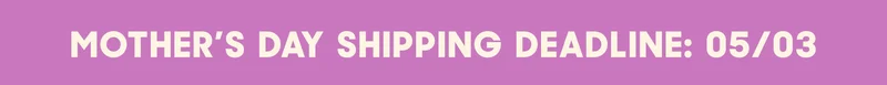 MOTHER'S DAY SHIPPING DEADLINE: 05/03