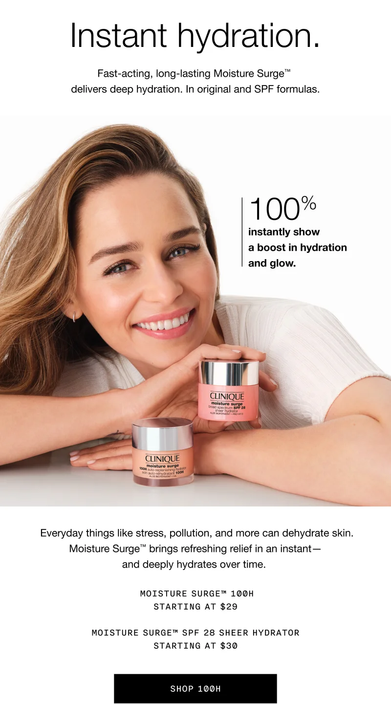 Instant hydration. Fast-acting, long-lasting Moisture Surge TM delivers deep hydration. In original and SPF formulas. 100% instantly show a boost in hydration and glow. Everyday things like stress, pollution, and more can dehydrate skin. Moisture Surge TM brings refreshing relief in an instant - and deeply hydrates over time. MOISTURE SURGE TM 100H STARTING AT $29 | MOISTURE SURGE TM SPF 28 SHEER HYDRATOR STARTING AT $30 | SHOP 100H