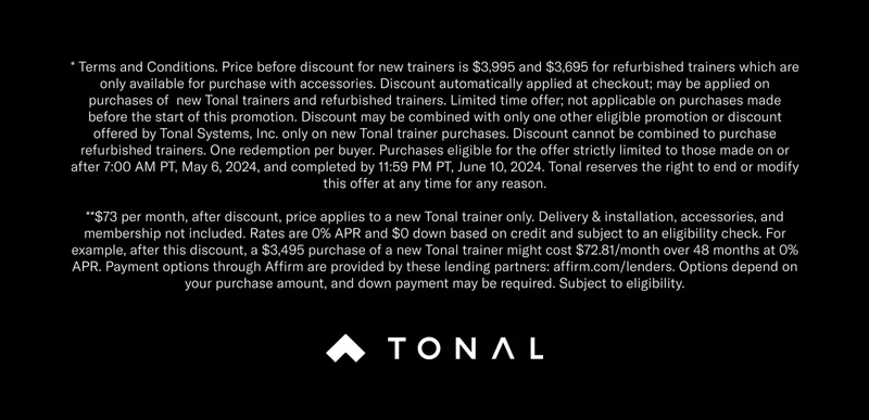 * Terms and Conditions. Price before discount for new trainers is $3,995 and $3,695 for refurbished trainers which are only available for purchase with accessories. Discount automatically applied at checkout; may be applied on purchases of  new Tonal trainers and refurbished trainers. Limited time offer; not applicable on purchases made before the start of this promotion. Discount may be combined with only one other eligible promotion or discount offered by Tonal Systems, Inc. only on new Tonal trainer purchases. Discount cannot be combined to purchase refurbished trainers. One redemption per buyer. Purchases eligible for the offer strictly limited to those made on or after 7:00 AM PT, May 6, 2024, and completed by 11:59 PM PT, June 10, 2024. Tonal reserves the right to end or modify this offer at any time for any reason.  **$73 per month, after discount, price applies to a new Tonal trainer only. Delivery & installation, accessories, and membership not included. Rates are 0% APR and $0 down based on credit and subject to an eligibility check. For example, after this discount, a $3,495 purchase of a new Tonal trainer might cost $72.81/month over 48 months at 0% APR. Payment options through Affirm are provided by these lending partners: affirm.com/lenders. Options depend on your purchase amount, and down payment may be required. Subject to eligibility.