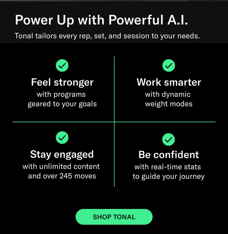Power Up with Powerful A.I. Tonal tailors every rep, set, and session to your needs. Feel stronger with programs  geared to your goals. Work smarter with dynamic  weight modes. Stay engaged with unlimited content  and over 245 moves. Be confident with real-time stats  to guide your journey. Shop Tonal