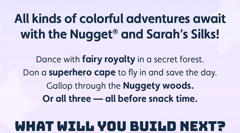 All kinds of colorful adventures await with the Nugget® and Sarah’s Silks! Dance with fairy royalty in a secret forest. Don a superhero cape to fly in and save the day. Gallop through the Nuggety woods. Or all three — all before snack time. WHAT WILL YOU BUILD NEXT?