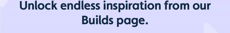 Unlock endless inspiration from our Builds page.