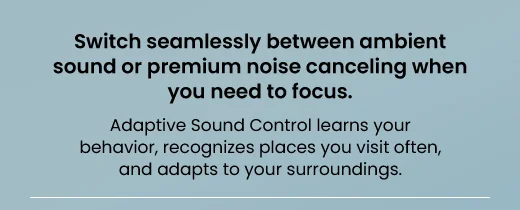Switch seamlessly between ambient sound or premium noise canceling when you need to focus. Adaptive Sound Control learns your behavior, recognizes places you visit often, and aadapts to your surroundings.