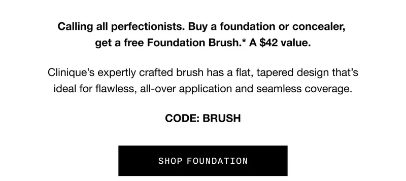 Calling all perfectionists. Buy a foundation or concealer, get a free Foundation Brush.* A $42 value. | Clinique’s expertly crafted brush has a flat, tapered design that’s ideal for flawless, all-over application and seamless coverage. | CODE: BRUSH | SHOP FOUNDATION