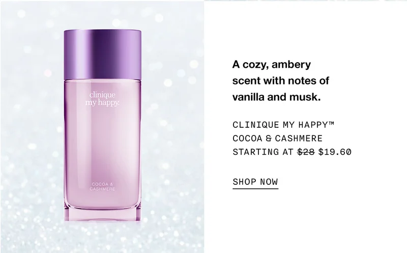 A cozy, ambery scent with notes of vanilla and musk. Clinique My Happy™ Cocoa & Cashmere Starting at $19.60 SHOP NOW