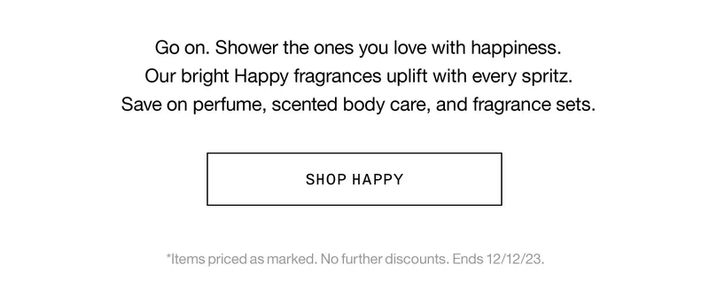 Go on. Shower the ones you love with happiness. Our bright Happy fragrances uplift with every spritz. Save on perfume, scented body care, and fragrance sets. SHOP HAPPY *Items priced as marked. No further discounts. Ends 12/12/23.