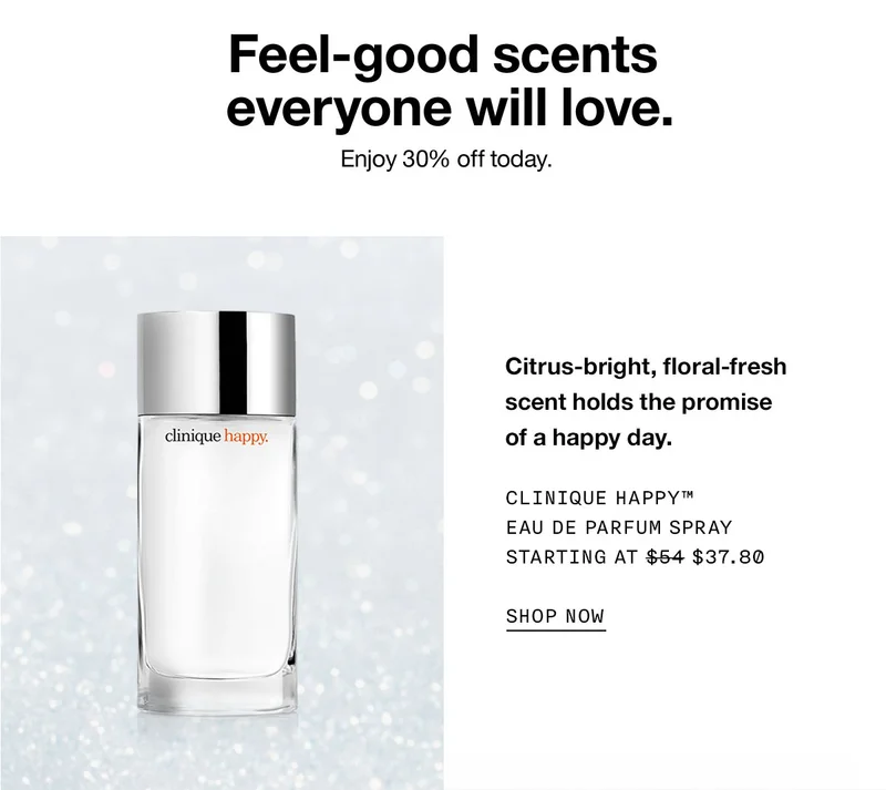 Feel-good scents everyone will love. Enjoy 30% off today.  Citrus-bright, floral-fresh scent holds the promise of a happy day. Clinique Happy™ Eau de Parfum Spray Starting at $37.80 SHOP NOW