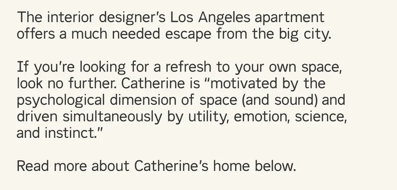The interior designer’s Los Angeles apartment offers a much needed escape from the big city. If you’re looking for a refresh to your own space, look no further. Catherine is “motivated by the psychological dimension of space (and sound) and driven simultaneously by utility, emotion, science, and instinct.”