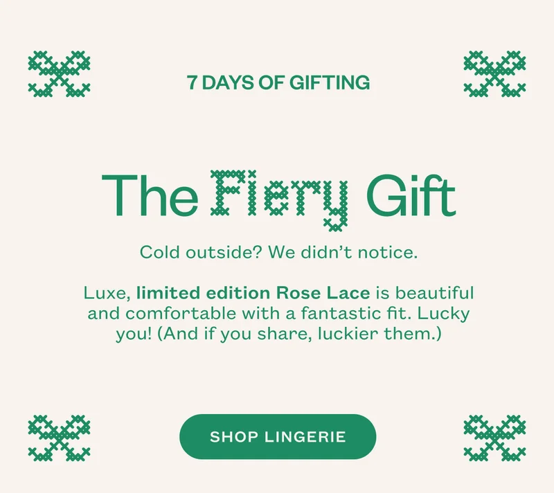 The Fiery Gift. Cold outside? We didn’t notice. Luxe, limited edition Rose Lace is beautiful and comfortable with a fantastic fit. Lucky you! (And if you share, luckier them.). SHOP LINGERIE.