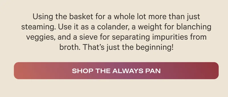 Using the basket for a whole lot more than just steaming. Use it as a colander, a weight for blanching veggies, and a sieve for separating impurities from broth. That’s just the beginning! - Shop the Always Pan